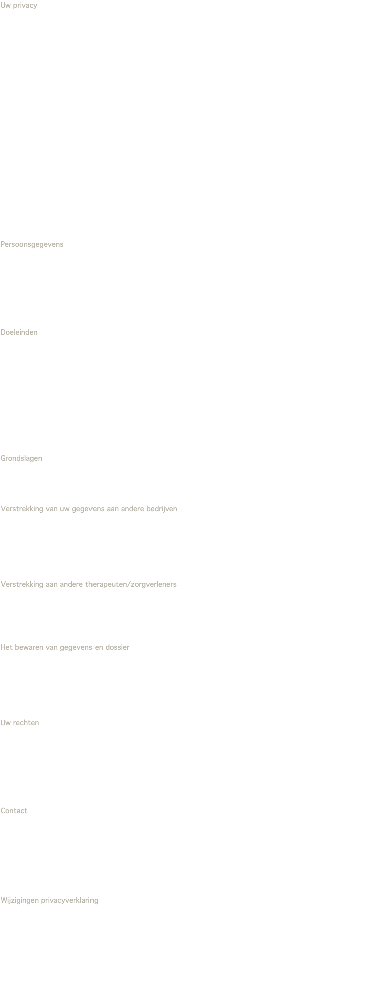 Uw privacy Deze privacyverklaring heb ik opgesteld om u te informeren over hoe ik met uw persoonsgegevens omga. Dit is een verplichting vanuit de Algemene verordening gegevensbescherming (AVG). Om u goed en gericht te kunnen behandelen heb ik gegevens nodig over uw gezondheid. Voor de financiële afhandeling heb ik naam, adres, geboortedatum en verzekeringsgegevens nodig. Ik verwerk zowel gezondheids- als meer administratieve gegevens in een dossier. Dit is voor mij als therapeut een verplichting vanuit de Wet op de geneeskundige behandelingsovereenkomst (WGBO). Ik heb expliciet toestemming van u nodig om uw gegevens te kunnen vastleggen in een dossier. Daarvoor heb ik uw (elektronische) handtekening nodig. De persoonsgegevens worden verwerkt door mij: Carolien van der Laan (geregistreerd therapeut RBCZ en FAGT), Praktijk Liefer, Kvk 65041542:, Hogeweg 239G, 3816 BS Amersfoort Ik krijg de persoonsgegevens van uzelf, bijvoorbeeld de gegevens die u verstrekt via de website, email, telefoon, app en bij de intake. Persoonsgegevens Ik verwerk de volgende categorieën van persoonsgegevens: NAW-gegevens Contactgegevens, zoals e-mailadres en telefoonnummers Geboortedatum Inhoud van communicatie, aangaande gezondheid en afspraken Doeleinden Praktijk Liefer gebruikt deze persoonsgegevens voor diverse doeleinden, zoals: Het onderhouden van contact; Een goede en efficiënte dienstverlening; Het inhoud geven aan de behandelingen; Het verrichten van administratieve handelingen; Facturering; Nakoming van wettelijke verplichtingen; Het voeren van geschillen. Grondslagen Ik verwerk bepaalde persoonsgegevens om uitvoering te geven aan onze behandelovereenkomst en u dus te kunnen behandelen, dan wel om te kunnen voldoen aan een wettelijke verplichting. Verstrekking van uw gegevens aan andere bedrijven Ik wissel uw persoonsgegevens niet uit met andere bedrijven. Uw persoonsgegevens worden verstrekt aan derden wanneer Praktijk Liefer vanwege een wettelijke verplichting hieraan moet voldoen. Ik zal uw gegevens niet verstrekken voor commerciële of goede doelen. Verstrekking aan andere therapeuten/zorgverleners lleen met uw toestemming kunnen uw gegevens worden gedeeld met andere therapeuten. Dit is bijvoorbeeld als de therapie is afgerond of wanneer u als client (tijdelijk) bij een andere therapeut onder behandeling gaat. Het bewaren van gegevens en dossier Praktijk Liefer zal uw persoonsgegevens niet langer verwerken dan noodzakelijk voor de doeleinden die in deze privacyverklaring zijn genoemd. Daarna worden uw gegevens bewaard en niet meer verwerkt. Bepaalde gegevens moeten lang bewaard worden, omdat Praktijk Liefer zich moet houden aan wettelijke bewaarplichten, zoals de fiscale bewaarplicht en de WGBO. De bewaartermijn van dossiers is 20 jaar. Uw rechten U heeft het recht om een verzoek te doen tot inzage van uw persoonsgegevens. Na ontvangst van uw verzoek ontvangt u binnen 1 maand een overzicht van uw persoonsgegevens. Indien daaruit onjuistheden blijken kunt u verzoeken uw gegevens aan te passen, aan te vullen, te verwijderen of af te schermen. Ook kunt u Praktijk Liefer verzoeken om overdracht van uw persoonsgegevens of kunt u bezwaar aantekenen tegen de verwerking van uw persoonsgegevens vanwege bijzondere persoonlijke omstandigheden. Contact Vragen over deze privacyverklaring of over de verwerking van uw persoonsgegevens kunt u sturen naar: Carolien van der Laan, Praktijk Liefer, carolien@praktijkliefer.nl 06-22365221. Als u een klacht heeft over de verwerking van uw persoonsgegevens door Praktijk Liefer, laat dit dan vooral aan mij weten. Mochten we er samen niet uitkomen, dan heeft u het recht om een klacht in te dienen bij de privacy toezichthouder, de Autoriteit Persoonsgegevens. U kunt hiervoor contact opnemen met de Autoriteit Persoonsgegevens. Wijzigingen privacyverklaring Deze privacyverklaring is voor het laatst aangepast op 16 september 2021. Praktijk LIefer kan deze privacy verklaring aanpassen. Nieuwe versies worden altijd op de website gepubliceerd. Wij raden u daarom aan om deze verklaring geregeld te raadplegen, zodat u op de hoogte blijft van wijzigingen.